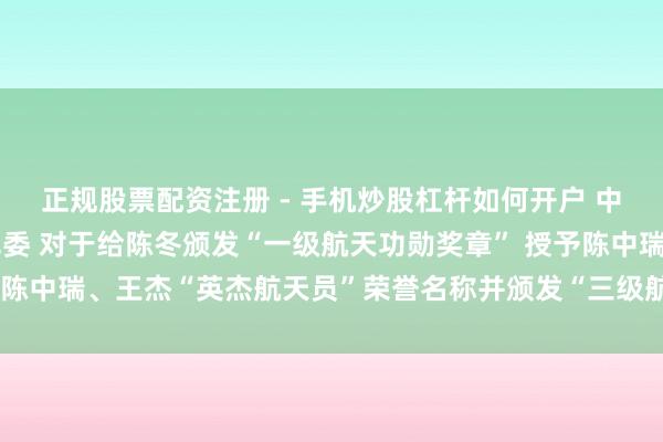 正规股票配资注册 - 手机炒股杠杆如何开户 中共中央 国务院 中央军委 对于给陈冬颁发“一级航天功勋奖章” 授予陈中瑞、王杰“英杰航天员”荣誉名称并颁发“三级航天功勋奖章”的决定