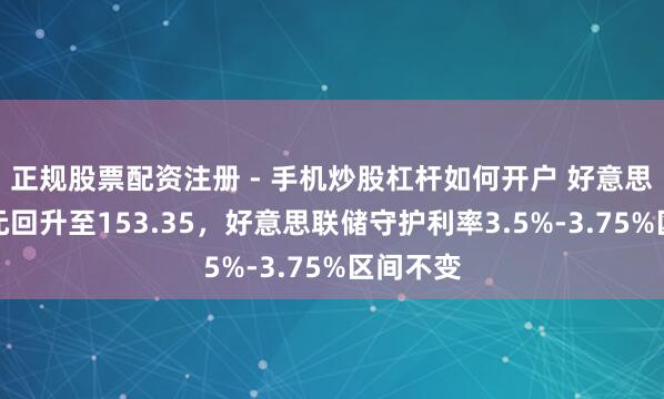 正规股票配资注册 - 手机炒股杠杆如何开户 好意思元兑日元回升至153.35，好意思联储守护利率3.5%-3.75%区间不变