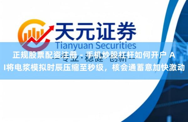 正规股票配资注册 - 手机炒股杠杆如何开户 AI将电浆模拟时辰压缩至秒级，核会通蓄意加快激动