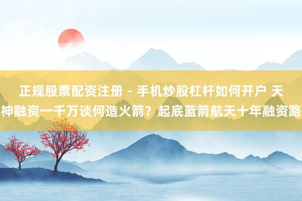 正规股票配资注册 - 手机炒股杠杆如何开户 天神融资一千万谈何造火箭？起底蓝箭航天十年融资路