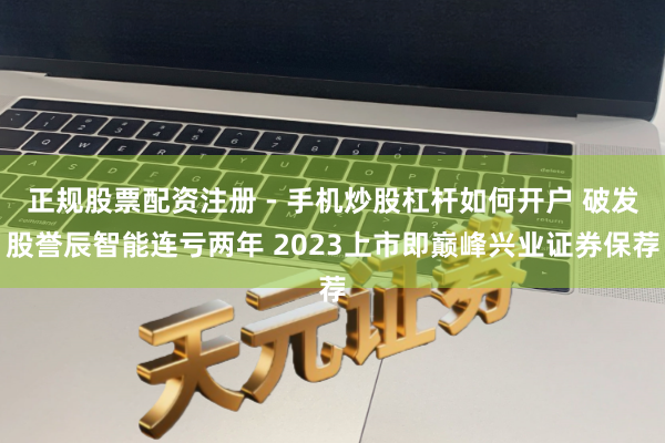 正规股票配资注册 - 手机炒股杠杆如何开户 破发股誉辰智能连亏两年 2023上市即巅峰兴业证券保荐