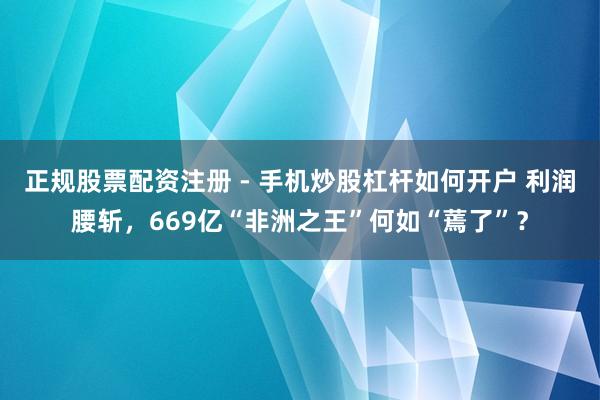 正规股票配资注册 - 手机炒股杠杆如何开户 利润腰斩，669亿“非洲之王”何如“蔫了”？