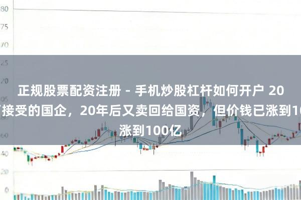 正规股票配资注册 - 手机炒股杠杆如何开户 2000万接受的国企，20年后又卖回给国资，但价钱已涨到100亿