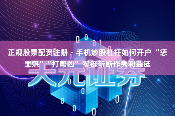 正规股票配资注册 - 手机炒股杠杆如何开户 “惩罪魁”“打帮凶” 矍铄斩断作秀利益链