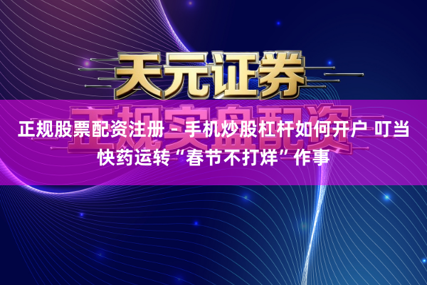 正规股票配资注册 - 手机炒股杠杆如何开户 叮当快药运转“春节不打烊”作事