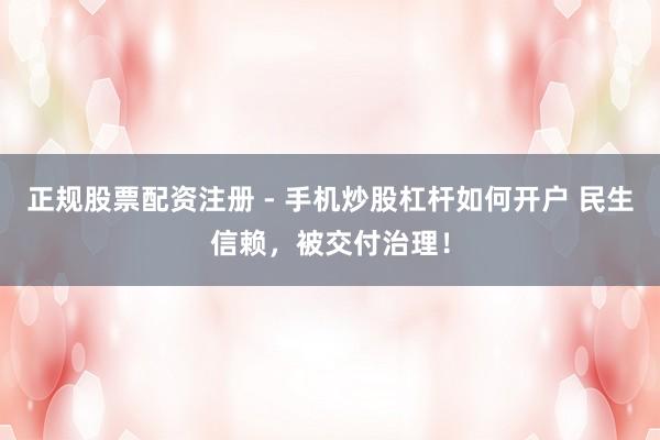 正规股票配资注册 - 手机炒股杠杆如何开户 民生信赖，被交付治理！